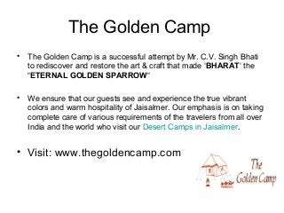 The Golden Camp
• The Golden Camp is a successful attempt by Mr. C.V. Singh Bhati
to rediscover and restore the art & craft that made ‘BHARAT‘ the
“ETERNAL GOLDEN SPARROW“
• We ensure that our guests see and experience the true vibrant
colors and warm hospitality of Jaisalmer. Our emphasis is on taking
complete care of various requirements of the travelers from all over
India and the world who visit our Desert Camps in Jaisalmer.
• Visit: www.thegoldencamp.com
 