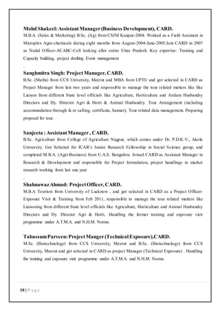 10 | P a g e
Mohd Shakeel:AssistantManager(Business Development), CARD.
M.B.A. (Sales & Marketing) B.Sc. (Ag) from CSJM Kanpur-2004. Worked as a Field Assistant in
Microplex Agro-chemicals during eight months from August-2004-June-2005.Join CARD in 2007
as Nodal Officer-ACABC-Cell looking after entire Uttar Pradesh. Key expertise: Training and
Capacity building, project drafting Event management
.
Sanghmitra Singh: ProjectManager, CARD.
B.Sc. (Maths) from CCS University, Meerut and MBA from UPTU and got selected in CARD as
Project Manager from last two years and responsible to manage the tour related matters like like
Liaison from different State level officials like Agriculture, Horticulture and Anilam Husbandry
Directors and Dy. Director Agri & Horti & Animal Husbandry. Tour Arrangement (including
accommodation through fa or calling, certificate, banner), Tour related data management, Preparing
proposal for tour.
Sanjeeta : AssistantManager, CARD.
B.Sc. Agriculture from College of Agriculture Nagpur, which comes under Dr. P.D.K.V., Akola
University. Got Selected for ICAR’s Junior Research Fellowship in Social Science group, and
completed M.B.A. (Agri-Business) from U.A.S. Bangalore. Joined CARD as Assistant Manager in
Research & Development and responsible for Project formulation, project handlings in market
research working from last one year
.
ShahnawazAhmad: ProjectOfficer, CARD.
M.B.A Tourism from University of Lucknow , and got selected in CARD as a Project Officer-
Exposure Visit & Training from Feb 2011, responsible to manage the tour related matters like
Liaisoning from different State level officials like Agriculture, Horticulture and Animal Husbandry
Directors and Dy. Director Agri & Horti, .Handling the farmer training and exposure visit
programme under A.T.M.A. and N.H.M. Norms.
TabassumParveen:ProjectManger(TechnicalExposure),CARD.
M.Sc. (Biotechnology) from CCS University, Meerut and B.Sc. (Biotechnology) from CCS
University, Meerut and get selected in CARD as project Manager (Technical Exposure) . Handling
the training and exposure visit programme under A.T.M.A. and N.H.M. Norms.
 