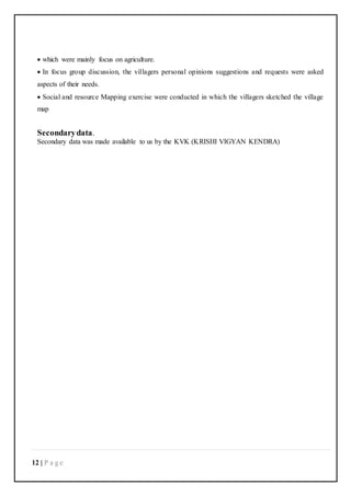 12 | P a g e
 which were mainly focus on agriculture.
 In focus group discussion, the villagers personal opinions suggestions and requests were asked
aspects of their needs.
 Social and resource Mapping exercise were conducted in which the villagers sketched the village
map
Secondarydata.
Secondary data was made available to us by the KVK (KRISHI VIGYAN KENDRA)
 