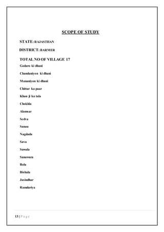 13 | P a g e
SCOPE OF STUDY
STATE: RAJASTHAN
DISTRICT: BARMER
TOTAL NO OF VILLAGE 17
Godaro ki dhani
Chandaniyon ki dhani
Mananiyon ki dhani
Chittar ka paar
Khan ji ka tala
Chokhla
Alamsar
Sedva
Sanau
Nagdada
Sava
Suwala
Sanawara
Bola
Bishala
Jasindhar
Ramdariya
 