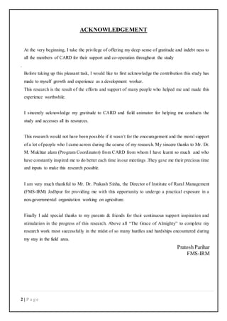 2 | P a g e
ACKNOWLEDGEMENT
At the very beginning, I take the privilege of offering my deep sense of gratitude and indebt ness to
all the members of CARD for their support and co-operation throughout the study
.
Before taking up this pleasant task, I would like to first acknowledge the contribution this study has
made to myself growth and experience as a development worker.
This research is the result of the efforts and support of many people who helped me and made this
experience worthwhile.
I sincerely acknowledge my gratitude to CARD and field animator for helping me conducts the
study and accesses all its resources.
This research would not have been possible if it wasn’t for the encouragement and the moral support
of a lot of people who I came across during the course of my research. My sincere thanks to Mr. Dr.
M. Mukhtar alam (Program Coordinator) from CARD from whom I have learnt so much and who
have constantly inspired me to do better each time in our meetings .They gave me their precious time
and inputs to make this research possible.
I am very much thankful to Mr. Dr. Prakash Sinha, the Director of Institute of Rural Management
(FMS-IRM) Jodhpur for providing me with this opportunity to undergo a practical exposure in a
non-governmental organization working on agriculture.
Finally I add special thanks to my parents & friends for their continuous support inspiration and
stimulation in the progress of this research. Above all “The Grace of Almighty” to complete my
research work most successfully in the midst of so many hurdles and hardships encountered during
my stay in the field area.
Pratosh Parihar
FMS-IRM
 