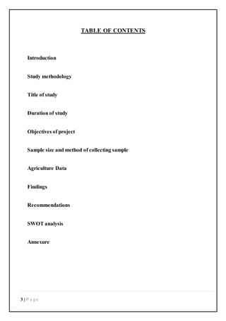 3 | P a g e
TABLE OF CONTENTS
Introduction
Study methodology
Title of study
Duration of study
Objectives of project
Sample size and method of collecting sample
Agriculture Data
Findings
Recommendations
SWOT analysis
Annexure
 
