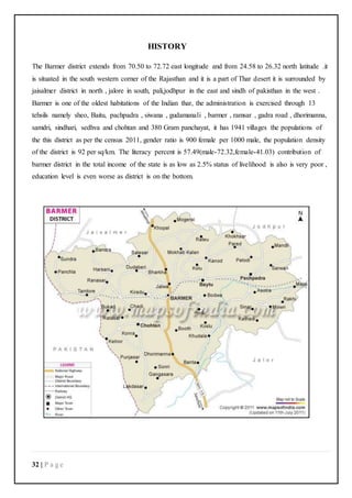 32 | P a g e
HISTORY
The Barmer district extends from 70.50 to 72.72 east longitude and from 24.58 to 26.32 north latitude .it
is situated in the south western corner of the Rajasthan and it is a part of Thar desert it is surrounded by
jaisalmer district in north , jalore in south, pali,jodhpur in the east and sindh of pakisthan in the west .
Barmer is one of the oldest habitations of the Indian thar, the administration is exercised through 13
tehsils namely sheo, Baitu, pachpadra , siwana , gudamanali , barmer , ramsar , gadra road , dhorimanna,
samdri, sindhari, sedhva and chohtan and 380 Gram panchayat, it has 1941 villages the populations of
the this district as per the census 2011, gender ratio is 900 female per 1000 male, the population density
of the district is 92 per sq/km. The literacy percent is 57.49(male-72.32,female-41.03) contribution of
barmer district in the total income of the state is as low as 2.5% status of livelihood is also is very poor ,
education level is even worse as district is on the bottom.
 