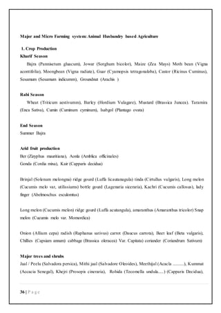 36 | P a g e
Major and Micro Farming system: Animal Husbandry based Agriculture
1. Crop Production
Kharif Season
Bajra (Pannisetum gluacum), Jowar (Sorghum bicolor), Maize (Zea Mays) Moth bean (Vigna
acontifolia), Moongbean (Vigna radiate), Guar (Cyamopsis tetragonaloba), Castor (Ricinus Cuminus),
Sesamum (Sesamum indicumm), Groundnut (Arachis )
Rabi Season
Wheat (Triticum aestivumm), Barley (Hordium Vulagare), Mustard (Brassica Juncea). Taramira
(Enca Sativa), Cumin (Cuminum cyminum), Isabgol (Plantago ovata)
End Season
Summer Bajra
Arid fruit production
Ber (Zizyphus mauritiana), Aonla (Amblica officinales)
Gonda (Cordia mixa), Kair (Capparis decidua)
Brinjal (Solenum melongna) ridge gourd (Luffa licautanagula) tinda (Cirtullus vulgaris), Long melon
(Cucumis melo var, utilissiums) bottle gourd (Lagenaria siceraria), Kachri (Cucumis callosus), lady
finger (Abelmoschus esculomtus)
Long melon (Cucumis melon) ridge gourd (Luffa acutangula), amaranthus (Amaranthus tricolor) Snap
melon (Cucumis melo var. Momordica)
Onion (Allium cepa) radish (Raphanus sativus) carrot (Daucus carrota), Beet leaf (Beta vulgaris),
Chillies (Capsiam annum) cabbage (Brassica oleracea) Var. Capitata) coriander (Coriandrum Sativum)
Major trees and shrubs
Jaal / Peelu (Salvadora persica), Mithi jaal (Salvadore Oleoides), Meethijal (Acacla ..........), Kummat
(Accacia Senegal), Khejri (Prosopis cineraria), Rohida (Tecomella undula.....) (Capparis Decidua),
 