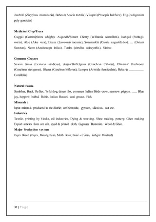 37 | P a g e
Jharberi (Zizyphus mumularia), Babool (Acacia tortilis) Vilayati (Prosopis Juliflore). Fog (calligonum
poly gonoides)
Medicinal Crop/Trees
Guggal (Commiphora whight), Asgandh/Winter Cherry (Withania somnifera), Isabgol (Pantago
oveta), Aloe (Aloe vera), Heena (Lawsonia inermis), Sonamukhi (Cassia angustifolies). .... (Osium
Sanctum), Neem (Azaduracgta indica), Tumba (citrullus colocynthis), Sinthar.
Common Grasses
Sewan Grass (Lesiurus sindicus), Anjan/Buffelgrass (Cenchrus Ciliaris), Dhaman/ Birdwood
(Cenchrus stetigarus), Bharut (Carchrus biflorus), Lampra (Aristida funciculata), Bekaria ...................
Cordifolia)
Natural Fauna
Sambhar, Buck, Reflux, Wild dog, desert fox, commen Indian Birds-crow, sparrow. pigeon. ....... Blue
joy, hoppow, bulbul, Rohin, Indian Bustard sand grouse. Fish.
Minerals :
Input minerals produced in the district are bentonite, gypsum, siliceous, salt etc.
Industries
Textile, printing by blocks, oil industries, Dying & weaving. Shoe making, pottery. Ghee making
Export articles from are salt, dyed & printed cloth, Gypsum. Bentonite. Wool & Ghee.
Major Production system
Bajra Based (Bajra, Moong bean, Moth Bean, Guar - Cumin, isabgol Mustard)
 