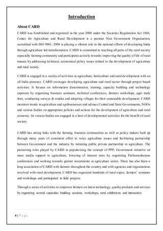 4 | P a g e
Introduction
About CARD
CARD was Established and registered in the year 2000 under the Societies Registration Act 1860,
Center for Agriculture and Rural Development is a premier Non Government Organization,
accredited with ISO 9001: 2008 is playing a vibrant role in the national efforts of developing India
through agriculture led transformation. CARD is committed to reaching all parts of the rural society
especially farming community and participates actively towards improving the quality of life of rural
masses by addressing technical, economical policy issues related to the development of agriculture
and rural society.
CARD is engaged in a variety of activities in agriculture, horticulture and rural development with an
all India presence. CARD envisages developing agriculture and rural sector through project based
activities. It focuses on information dissemination, training, capacity building and technology
exposure by organizing business seminars, technical conferences, farmers workshops, agro trade
fairs, conducting surveys & studies and adopting villages for their sustainable development. CARD
monitors trends in agriculture and agribusinesses and advises Central and State Governments, NGOs
and various bodies on appropriate policies and actions for the development of agriculture and rural
economy. Its various bodies are engaged in a host of developmental activities for the benefit of rural
society.
CARD has strong links with the farming, business communities as well as policy makers built up
through many years of consistent effort to voice agriculture issues and facilitating partnership
between Government and the industry by initiating public private partnership in agriculture. The
pioneering roles played by CARD in popularizing the concept of PPP, Government initiative on
mass media support to agriculture, lowering of interest rates by organizing Parliamentarians
conferences and working towards greater investments in agriculture sector, There has also been a
long association of CARD with farmers throughout the country and with agencies and organizations
involved with rural development. CARD has organized hundreds of rural expos, farmers’ seminars
and workshops and participated in field projects.
Through a series of activities to empower farmers on latest technology, quality products and services
by organizing several capacities building sessions, workshops, rural exhibitions and interaction
 