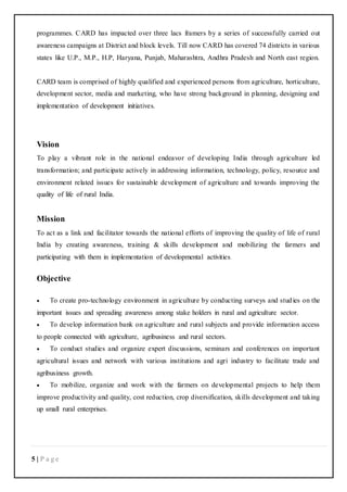 5 | P a g e
programmes. CARD has impacted over three lacs framers by a series of successfully carried out
awareness campaigns at District and block levels. Till now CARD has covered 74 districts in various
states like U.P., M.P., H.P, Haryana, Punjab, Maharashtra, Andhra Pradesh and North east region.
CARD team is comprised of highly qualified and experienced persons from agriculture, horticulture,
development sector, media and marketing, who have strong background in planning, designing and
implementation of development initiatives.
Vision
To play a vibrant role in the national endeavor of developing India through agriculture led
transformation; and participate actively in addressing information, technology, policy, resource and
environment related issues for sustainable development of agriculture and towards improving the
quality of life of rural India.
Mission
To act as a link and facilitator towards the national efforts of improving the quality of life of rural
India by creating awareness, training & skills development and mobilizing the farmers and
participating with them in implementation of developmental activities.
Objective
 To create pro-technology environment in agriculture by conducting surveys and studies on the
important issues and spreading awareness among stake holders in rural and agriculture sector.
 To develop information bank on agriculture and rural subjects and provide information access
to people connected with agriculture, agribusiness and rural sectors.
 To conduct studies and organize expert discussions, seminars and conferences on important
agricultural issues and network with various institutions and agri industry to facilitate trade and
agribusiness growth.
 To mobilize, organize and work with the farmers on developmental projects to help them
improve productivity and quality, cost reduction, crop diversification, skills development and taking
up small rural enterprises.
 