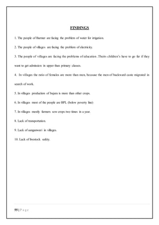 55 | P a g e
FINDINGS
1. The people of Barmer are facing the problem of water for irrigation.
2. The people of villages are facing the problem of electricity.
3. The people of villages are facing the problems of education .Theirs children’s have to go far if they
want to get admission in upper than primary classes.
4. In villages the ratio of females are more than men, because the men of backward caste migrated in
search of work.
5. In villages production of bajara is more than other crops.
6. In villages most of the people are BPL (below poverty line)
7. In villages mostly farmers sow crops two times in a year.
8. Lack of transportation.
9. Lack of aanganwari in villages.
10. Lack of livestock safety.
 