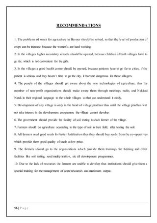 56 | P a g e
RECOMMENDATIONS
1. The problems of water for agriculture in Barmer should be solved, so that the level of production of
crops can be increase because the women’s are hard working.
2. In the villages higher secondary schools should be opened, because children of both villages have to
go far, which is not convenient for the girls.
3. In the villages a good health centre should be opened, because patients have to go far to cities, if the
patient is serious and they haven’t time to go the city, it become dangerous for those villagers.
4. The people of the villages should get aware about the new technologies of agriculture, thus the
member of non-profit organizations should make aware them through meetings, radio, and Nukkad
Natak in their regional language to the whole villages so that can understand it easily.
5. Development of any village is only in the hand of village pradhan thus until the village pradhan will
not take interest in the development programme the village cannot develop.
6. The government should provide the facility of soil testing to each farmer of the village.
7. Farmers should do agriculture according to the type of soil in their field, after testing the soil.
8. All farmers need good seeds for better fertilization thus they should buy seeds from the co-operatives
which provide them good quality of seeds at low price.
9. The farmers should go to the organizations which provide them trainings for farming and other
facilities like soil testing, seed multiplication, etc all development programmes.
10. Due to the lack of resources the farmers are unable to develop thus institutions should give them a
special training for the management of scare resources and maximum output.
 