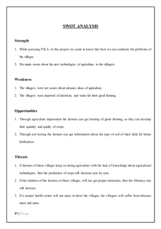 57 | P a g e
SWOT ANALYSIS
Strength
1. While pursuing P.R.A. in this project we came to know that how we can eradicate the problems of
the villages.
2. We made aware about the new technologies of agriculture to the villagers.
Weakness
1. The villagers were not aware about advance ideas of agriculture.
2. The villagers were deprived of electricity and water for their good farming.
Opportunities
1. Through agriculture department the farmers can get training of good farming, so they can develop
their quantity and quality of crops.
2. Through soil testing the farmers can get information about the type of soil of their field for better
fertilization.
Threats
1. If farmers of these villages keep on doing agriculture with the lack of knowledge about agricultural
technologies, then the production of crops will decrease year by year.
2. If the children of the farmers of these villages, will not get proper education, then the illiteracy rate
will increase.
3. If a proper health centre will not open in these the villages, the villagers will suffer from diseases
more and more.
 
