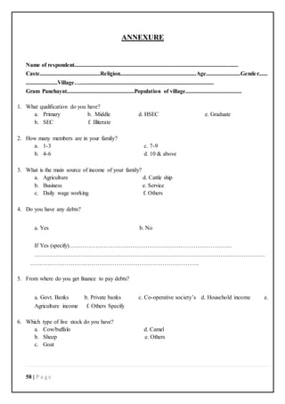 58 | P a g e
ANNEXURE
Name of respondent..................................................................................................................
Caste..........................................Religion.....................................................Age........................Gender......
......................Village….............................................................................................
Gram Panchayat...............................................Population of village.......................................
1. What qualification do you have?
a. Primary b. Middle d. HSEC e. Graduate
b. SEC f. Illiterate
2. How many members are in your family?
a. 1-3 c. 7-9
b. 4-6 d. 10 & above
3. What is the main source of income of your family?
a. Agriculture d. Cattle ship
b. Business e. Service
c. Daily wage working f. Others
4. Do you have any debts?
a. Yes b. No
If Yes (specify)………………………………………………………………………….
…………………………………………………………………………………………………………
…………………………………………………………………………….
5. From where do you get finance to pay debts?
a. Govt. Banks b. Private banks c. Co-operative society’s d. Household income e.
Agriculture income f. Others Specify
6. Which type of live stock do you have?
a. Cow/buffalo d. Camel
b. Sheep e. Others
c. Goat
 