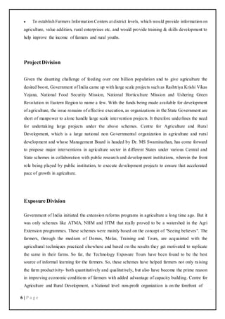 6 | P a g e
 To establish Farmers Information Centers at district levels, which would provide information on
agriculture, value addition, rural enterprises etc. and would provide training & skills development to
help improve the income of farmers and rural youths.
ProjectDivision
Given the daunting challenge of feeding over one billion population and to give agriculture the
desired boost, Government of India came up with large scale projects such as Rashtriya Krishi Vikas
Yojana, National Food Security Mission, National Horticulture Mission and Ushering Green
Revolution in Eastern Region to name a few. With the funds being made available for development
of agriculture, the issue remains of effective execution, as organizations in the State Government are
short of manpower to alone handle large scale intervention projects. It therefore underlines the need
for undertaking large projects under the above schemes. Centre for Agriculture and Rural
Development, which is a large national non Governmental organization in agriculture and rural
development and whose Management Board is headed by Dr. MS Swaminathan, has come forward
to propose major interventions in agriculture sector in different States under various Central and
State schemes in collaboration with public research and development institutions, wherein the front
role being played by public institution, to execute development projects to ensure that accelerated
pace of growth in agriculture.
Exposure Division
Government of India initiated the extension reforms programs in agriculture a long time ago. But it
was only schemes like ATMA, NHM and HTM that really proved to be a watershed in the Agri
Extension programmes. These schemes were mainly based on the concept of "Seeing believes". The
farmers, through the medium of Demos, Melas, Training and Tours, are acquainted with the
agricultural techniques practiced elsewhere and based on the results they get motivated to replicate
the same in their farms. So far, the Technology Exposure Tours have been found to be the best
source of informal learning for the farmers. So, these schemes have helped farmers not only raising
the farm productivity- both quantitatively and qualitatively, but also have become the prime reason
in improving economic conditions of farmers with added advantage of capacity building. Centre for
Agriculture and Rural Development, a National level non-profit organization is on the forefront of
 