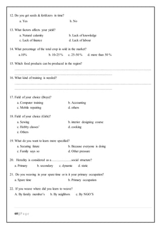 60 | P a g e
12. Do you get seeds & fertilizers in time?
a. Yes b. No
13. What factors affects your yield?
a. Natural calamity b. Lack of knowledge
c. Lack of finance d. Lack of labour
14. What percentage of the total crop in sold in the market?
a.10% b. 10-25 % c. 25-50 % d. more than 50 %
15. Which food products can be produced in the region?
………………………………………………………………………………………………………………
………………………………………………………………………………
16. What kind of training is needed?
………………………………………………………………………………………………………………
………………………………………………………………………………
17. Field of your choice (Boys)?
a. Computer training b. Accounting
c. Mobile repairing d. others
18. Field of your choice (Girls)?
a. Sewing b. interior designing course
c. Hobby classes’ d. cooking
e. Others
19. What do you want to learn more specified?
a. Securing future b. Because everyone is doing
c. Family says so d. Other pressure
20. Heredity is considered as a……………….social structure?
a. Primary b. secondary c. dynamic d. static
21. Do you weaving in your spare time or is it your primary occupation?
a. Spare time b. Primary occupation
22. If you weave where did you learn to weave?
A. By family member’s b. By neighbors c. By NGO’S
 