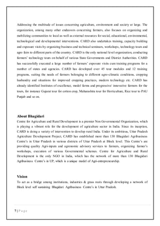7 | P a g e
Addressing the multitude of issues concerning agriculture, environment and society at large. The
organization, among many other endeavors concerning farmers, also focuses on organizing and
mobilizing communities to local as well as external resources for social, educational, environmental,
technological and developmental interventions. CARD also undertakes training, capacity building
and exposure visits by organizing business and technical seminars, workshops, technology tours and
agro fairs to different parts of the country. CARD is the only national level organization, conducting
farmers’ technology tours on behalf of various State Governments and District Authorities. CARD
has successfully executed a large number of farmers’ exposure visits cum training programs for a
number of states and agencies. CARD has developed over 45 tour modules and 12 training
programs, suiting the needs of farmers belonging to different agro-climatic conditions, cropping
husbandry and situations for improved cropping practices, modern technology etc. CARD has
already identified Institutes of excellence, model farms and progressive/ innovative farmers for the
tours, for instance Gujarat tour for cotton crop, Maharashtra tour for Horticulture, Rice tour to PAU
Punjab and so on.
About Bhagidari
Centre for Agriculture and Rural Development is a premier Non Governmental Organization, which
is playing a vibrant role for the development of agriculture sector in India. Since its inception,
CARD is doing a variety of intervention to develop rural India. Under its ambitious, Uttar Pradesh
Agriculture Development Project, CARD has established more than 130 Bhagidari Agribusiness
Centre’s in Uttar Pradesh in various districts of Uttar Pradesh at Block level. This Centre’s are
providing quality Agri-inputs and agronomic advisory services to farmers, organizing farmer’s
workshops, execution of various Governmental schemes. Centre for Agriculture and Rural
Development is the only NGO in India, which has the network of more than 130 Bhagidari
Agribusiness Centre’s in UP, which is a unique model of Agri-entrepreneurship.
Vision
To act as a bridge among institutions, industries & grass roots through developing a network of
Block level self sustaining Bhagidari Agribusiness Centre’s in Uttar Pradesh.
 