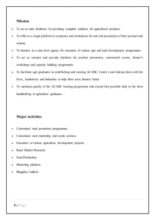8 | P a g e
Mission
 To act as entry facilitator by providing complete solutions for agricultural products.
 To offer as a single platform to corporate and institutions for sale and promotion of their product and
scheme.
 To function as a state level agency for execution of various agri and rural development programmes.
 To act as catalyst and provide platform for product promotion, customized events, farmer’s
workshops and capacity building programmes.
 To facilitate agri graduates in establishing and running ACABC Centre’s and linking them with the
Govt., Institutions and Industries to help them serve farmers better.
 To maintain quality of the ACABC training programme and extend best possible help in the form
handholding to agriculture graduates.
MajorActivities
 Customized rural promotion programmes.
 Customized rural marketing and events services.
 Execution of various agriculture development projects.
 Rural Market Research.
 Seed Production.
 Marketing platform.
 Bhagidari bulletin
 