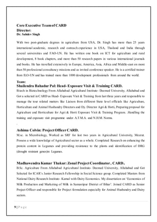 9 | P a g e
Core Executive Teamof CARD
Director:
Dr. Sahdev Singh
With two post-graduate degrees in agriculture from USA, Dr. Singh has more than 25 years
international academic, research and outreach experience in USA, Thailand and India through
several universities and FAO-UN. He has written one book on ICT for agriculture and rural
development, 8 book chapters, and more than 50 research papers in various international journals
and books. He has travelled extensively in Europe, America, Asia, Africa and Middle-east on more
than 50 professional consultancy missions and as invited conference speaker. He is a certified trainer
from ILO-UN and has trained more than 1000 development professionals from around the world.
Team:
Shailendra Bahadur Pal: Head- Exposure Visit & Training CARD.
B.tech in Biotechnology From Allahabad Agricultural Institute- Deemed University, Allahabad and
Got a selected in CARD as Head- Exposure Visit & Training from last three years and responsible to
manage the tour related matters like Liaison from different State level officials like Agriculture,
Horticulture and Animal Husbandry Directors and Dy. Director Agri & Horti, Preparing proposal for
Agriculture and Horticulture for Agri & Horti Exposure Visit & Training Program. .Handling the
training and exposure visit programme under A.T.M.A. and N.H.M. Norms.
.
Ashima Colvin: ProjectOfficerCARD.
M.sc. in Microbiology, Worked as SRF for last two years in Agricultural University, Meerut.
Possess a wide knowledge of Agricultural sector as a whole. Completed Research on enhancing the
protein content in Legumes and providing resistance to the plants and identification of DRG
(drought resistant genes)in Legumes.
Madhawendra Kumar Thakur: Zonal ProjectCoordinator, CARD.
B.Sc. Agriculture From Allahabad Agricultural Institute- Deemed University, Allahabad and Got
Selected for ICAR’s Junior Research Fellowship in Social Science group. Completed Masters from
National Dairy Research Institute- Karnal with Dairy Economics. My dissertation on ‘Economics of
Milk Production and Marketing of Milk in Samastipur District of Bihar’. Joined CARD as Senior
Project Officer and responsible for Project formulation especially for Animal Husbandry and Dairy
sectors.
 