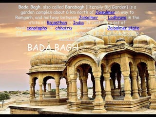 Bada Bagh, also called Barabagh (literally Big Garden) is a
garden complex about 6 km north of Jaisalmeron way to
Ramgarh, and halfway between Jaisalmer and Lodhruva in the
state of Rajasthan in India. It contains a set of
royal cenotaphs, or chhatris of Maharajas of Jaisalmer state
IT was made after dealth of maharaja jaisal as he wanted to
build a dam there.
BADA BAGH
 