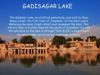 The Gadsisar Lake, an artificial waterbody, was built by Raja
Rawal Jaisal, the first ruler of Jaisalmer. In the later years
Maharaja Garisisar Singh rebuilt and revamped the lake. This
historic lake is located towards the south of Jaisalmer city and
the entrance to the lake is through Tilon-Ki-Pol, a magnificent
and artistically carved yellow sandstone archway
GADISAGAR LAKE
 