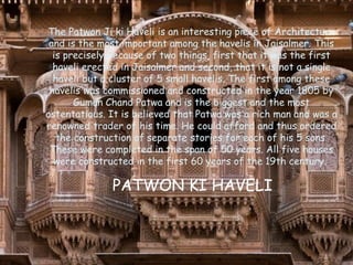 The Patwon Ji ki Haveli is an interesting piece of Architecture
and is the most important among the havelis in Jaisalmer. This
is precisely because of two things, first that it was the first
haveli erected in Jaisalmer and second, that it is not a single
haveli but a cluster of 5 small havelis. The first among these
havelis was commissioned and constructed in the year 1805 by
Guman Chand Patwa and is the biggest and the most
ostentatious. It is believed that Patwa was a rich man and was a
renowned trader of his time. He could afford and thus ordered
the construction of separate stories for each of his 5 sons.
These were completed in the span of 50 years. All five houses
were constructed in the first 60 years of the 19th century.
PATWON KI HAVELI
 