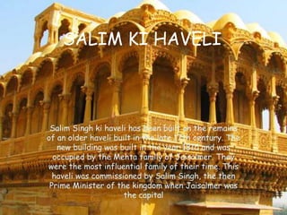 SALIM KI HAVELI
Salim Singh ki haveli has been built on the remains
of an older haveli built in the late 17th century. The
new building was built in the year 1815 and was
occupied by the Mehta family of Jaisalmer. They
were the most influential family of their time. This
haveli was commissioned by Salim Singh, the then
Prime Minister of the kingdom when Jaisalmer was
the capital
 