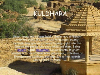 KULDHARA
Ghost towns and villages hold a charm very different
from the ruins of castles and fortresses, mostly
because they give us a chance to peep right into the
lives of the people who once inhabited them. Being
a desert region, Rajasthan has no dearth of ghost
villages but few of them have got as much attention as
Bhangarh and Kuldhara, perhaps due to the legends
associated with them.
 