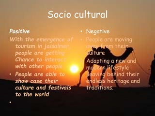 Socio cultural
Positive
With the emergence of
tourism in jaisalmer,
people are getting
Chance to interact
with other people.
• People are able to
show case their
culture and festivals
to the world
•
• Negative
• People are moving
away from their
culture
• Adapting a new and
modern lifestyle
,leaving behind their
endless heritage and
traditions.
 