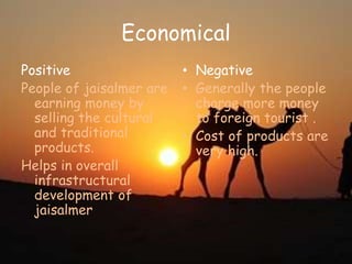 Economical
Positive
People of jaisalmer are
earning money by
selling the cultural
and traditional
products.
Helps in overall
infrastructural
development of
jaisalmer
• Negative
• Generally the people
charge more money
to foreign tourist .
• Cost of products are
very high.
 