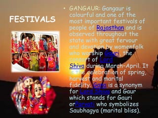 FESTIVALS
• GANGAUR: Gangaur is
colourful and one of the
most important festivals of
people of Rajasthan and is
observed throughout the
state with great fervour
and devotion by womenfolk
who worship Gauri, the
consort of Lord
Shiva during March–April. It
is the celebration of spring,
harvest and marital
fidelity. Gana is a synonym
for Lord Shiva and Gaur
which stands for Gauri
orParvati who symbolizes
Saubhagya (marital bliss).
 