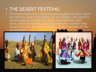 • THE DESERT FESTIVAL:
• The Desert Festival is a three-day extravaganza of colour, music
and festivity, held at the golden city of Jaisalmer. Gair and Fire
dancers swaying to traditional tunes, camel polo and camel
dance, display of the most glorious moustaches, a turban tying
competition and a Mr. Desert Contest are the highlights of the
fun and frolic.
 