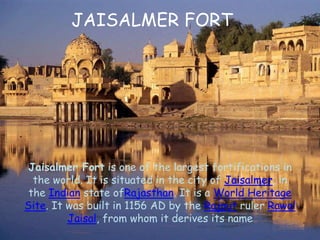 Jaisalmer Fort is one of the largest fortifications in
the world. It is situated in the city of Jaisalmer, in
the Indian state ofRajasthan. It is a World Heritage
Site. It was built in 1156 AD by the Rajput ruler Rawal
Jaisal, from whom it derives its name
JAISALMER FORT
 
