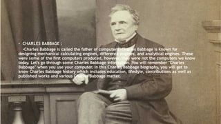 • CHARLES BABBAGE :
•Charles Babbage is called the father of computers. Charles Babbage is known for designing
mechanical calculating engines, difference engines, and analytical engines. These were some of
the first computers produced, however, they were not the computers we know today. Let's go
through some Charles Babbage information. You will remember "Charles Babbage" when you use
your computer. In this Charles Babbage biography, you will get to know Charles Babbage history
which includes education, lifestyle, contributions as well as published works and various Charles
Babbage matter.
• CHARLES BABBAGE :
•Charles Babbage is called the father of computers. Charles Babbage is known for
designing mechanical calculating engines, difference engines, and analytical engines. These
were some of the first computers produced, however, they were not the computers we know
today. Let's go through some Charles Babbage information. You will remember "Charles
Babbage" when you use your computer. In this Charles Babbage biography, you will get to
know Charles Babbage history which includes education, lifestyle, contributions as well as
published works and various Charles Babbage matter.
 