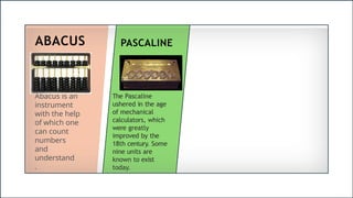 ABACUS
Abacus is an
instrument
with the help
of which one
can count
numbers
and
understand
.
PASCALINE
The Pascaline
ushered in the age
of mechanical
calculators, which
were greatly
improved by the
18th century. Some
nine units are
known to exist
today.
 