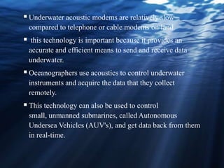 Underwater acoustic modems are relatively slow
compared to telephone or cable modems on land.
 this technology is important because it provides an
accurate and efficient means to send and receive data
underwater.
Oceanographers use acoustics to control underwater
instruments and acquire the data that they collect
remotely.
This technology can also be used to control
small, unmanned submarines, called Autonomous
Undersea Vehicles (AUV's), and get data back from them
in real-time.
 