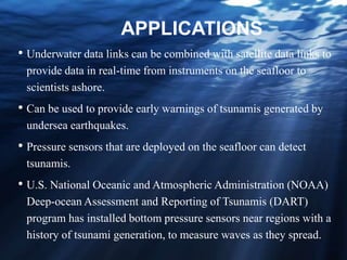 APPLICATIONS
• Underwater data links can be combined with satellite data links to
provide data in real-time from instruments on the seafloor to
scientists ashore.
• Can be used to provide early warnings of tsunamis generated by
undersea earthquakes.
• Pressure sensors that are deployed on the seafloor can detect
tsunamis.
• U.S. National Oceanic and Atmospheric Administration (NOAA)
Deep-ocean Assessment and Reporting of Tsunamis (DART)
program has installed bottom pressure sensors near regions with a
history of tsunami generation, to measure waves as they spread.
 
