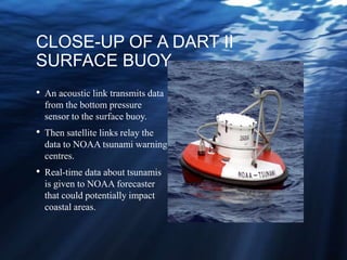 CLOSE-UP OF A DART II
SURFACE BUOY
• An acoustic link transmits data
from the bottom pressure
sensor to the surface buoy.
• Then satellite links relay the
data to NOAA tsunami warning
centres.
• Real-time data about tsunamis
is given to NOAA forecaster
that could potentially impact
coastal areas.
 