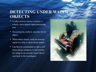 DETECTING UNDER WATER
OBJECTS
• A robot crawler carries a modem, a
camera, and a digital signal-processing
unit.
• Traversing the seafloor, searches for an
object.
• When object found, sends an acoustic
signal to a ship or shore based station
• Can then be commanded to take a still
frame photo, compress it and transfer
the image to an acoustic signal that is
sent back to the investigator
 