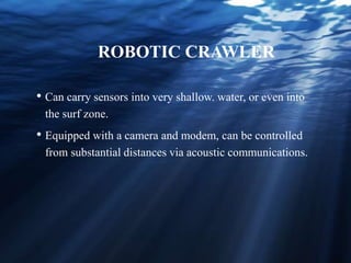 ROBOTIC CRAWLER
• Can carry sensors into very shallow. water, or even into
the surf zone.
• Equipped with a camera and modem, can be controlled
from substantial distances via acoustic communications.
 