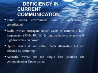 DEFICIENCY IN
CURRENT
COMMUNICATION
Future ocean environment will be increasingly
complicated.
Radio waves propagate under water at extremely low
frequencies (30Hz-300Hz) & require large antennae and
high transmission power.
Optical waves do not suffer much attenuation but are
affected by scattering.
Acoustic waves are the single best solution for
communicating Under water.
 