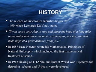 HISTORY
The science of underwater acoustics began in
1490, when Leonardo Da Vinci, stated
"If you cause your ship to stop and place the head of a long tube
in the water and place the outer extremity to your ear, you will
hear ships at a great distance from you.“
In 1687 Isaac Newton wrote his Mathematical Principles of
Natural Philosophy which included the first mathematical
treatment of sound.
In 1912 sinking of TITANIC and start of World War I, systems for
detecting icebergs and U-boats were developed.
 