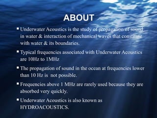 ABOUT
Underwater Acoustics is the study of propagation of sound
in water & interaction of mechanical waves that constitute
with water & its boundaries.
Typical frequencies associated with Underwater Acoustics
are 10Hz to 1MHz
The propagation of sound in the ocean at frequencies lower
than 10 Hz is not possible.
Frequencies above 1 MHz are rarely used because they are
absorbed very quickly.
Underwater Acoustics is also known as
HYDROACOUSTICS.
 