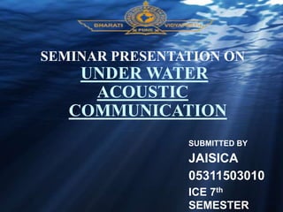 SEMINAR PRESENTATION ON
UNDER WATER
ACOUSTIC
COMMUNICATION
SUBMITTED BY
JAISICA
05311503010
ICE 7th
SEMESTER
 