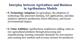 Interplay between Agriculture and Business
in Agribusiness Models
• 5. Technology Adoption: In agriculture, the adoption of
technology like precision farming, IoT applications, and data
analytics optimize production, boost efficiency, and lessen
environmental impact.
• 6. Value Addition: Agribusiness emphasizes adding value to
raw agricultural products through processing and
manufacturing, meeting consumer demands for convenience
and creating new markets and revenue streams for producers.
 