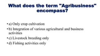 What does the term "Agribusiness"
encompass?
•a) Only crop cultivation
•b) Integration of various agricultural and business
activities
•c) Livestock breeding only
•d) Fishing activities only
 