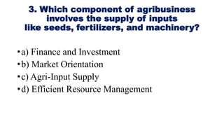 3. Which component of agribusiness
involves the supply of inputs
like seeds, fertilizers, and machinery?
•a) Finance and Investment
•b) Market Orientation
•c) Agri-Input Supply
•d) Efficient Resource Management
 
