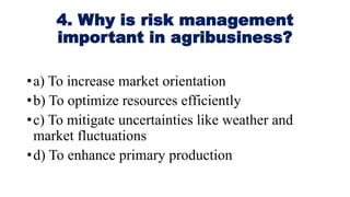 4. Why is risk management
important in agribusiness?
•a) To increase market orientation
•b) To optimize resources efficiently
•c) To mitigate uncertainties like weather and
market fluctuations
•d) To enhance primary production
 