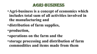 AGRI-BUSINESS
•Agri-business is a concept of economics which
includes total sum of all activities involved in
the manufacturing and
•distribution of farm supplies,
•production,
•operations on the farm and the
•storage processing and distribution of farm
commodities and items made from them
 
