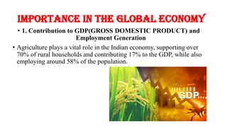 Importance in the Global Economy
• 1. Contribution to GDP(GROSS DOMESTIC PRODUCT) and
Employment Generation
• Agriculture plays a vital role in the Indian economy, supporting over
70% of rural households and contributing 17% to the GDP, while also
employing around 58% of the population.
 