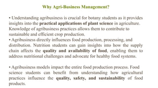 Why Agri-Business Management?
• Understanding agribusiness is crucial for botany students as it provides
insights into the practical applications of plant science in agriculture.
Knowledge of agribusiness practices allows them to contribute to
sustainable and efficient crop production.
• Agribusiness directly influences food production, processing, and
distribution. Nutrition students can gain insights into how the supply
chain affects the quality and availability of food, enabling them to
address nutritional challenges and advocate for healthy food systems.
• Agribusiness models impact the entire food production process. Food
science students can benefit from understanding how agricultural
practices influence the quality, safety, and sustainability of food
products.
 