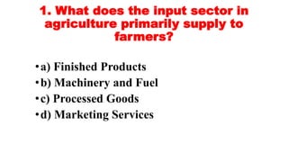 1. What does the input sector in
agriculture primarily supply to
farmers?
•a) Finished Products
•b) Machinery and Fuel
•c) Processed Goods
•d) Marketing Services
 
