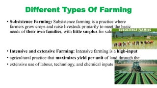 Different Types Of Farming
• Subsistence Farming: Subsistence farming is a practice where
farmers grow crops and raise livestock primarily to meet the basic
needs of their own families, with little surplus for sale or trade
• Intensive and extensive Farming: Intensive farming is a high-input
• agricultural practice that maximizes yield per unit of land through the
• extensive use of labour, technology, and chemical inputs
 